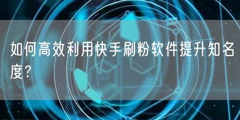如何高效利用快手刷粉软件提升知名度？