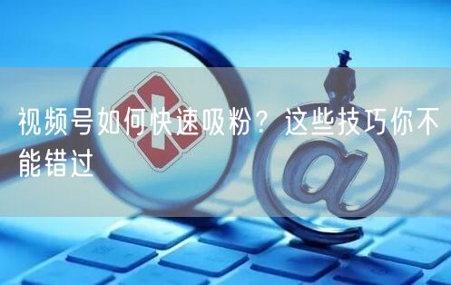 视频号如何快速吸粉？这些技巧你不能错过