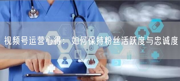 视频号运营心得：如何保持粉丝活跃度与忠诚度