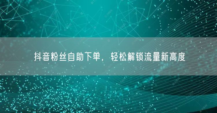 抖音粉丝自助下单，轻松解锁流量新高度