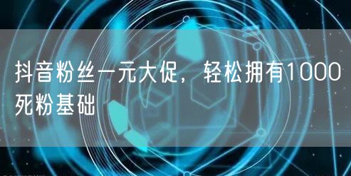 抖音粉丝一元大促，轻松拥有1000死粉基础