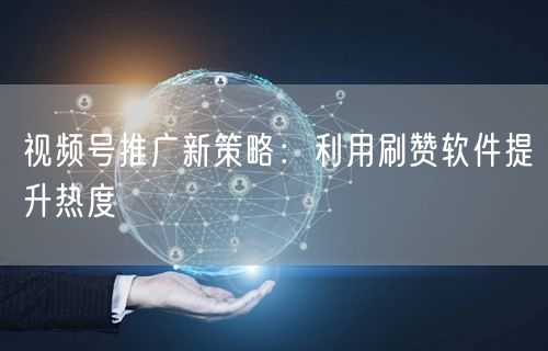 视频号推广新策略：利用刷赞软件提升热度