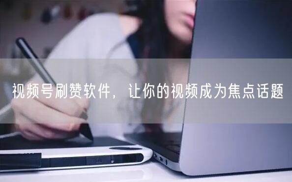 视频号刷赞软件，让你的视频成为焦点话题
