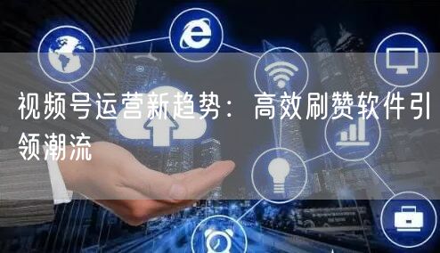 视频号运营新趋势：高效刷赞软件引领潮流