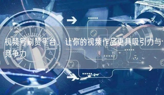 视频号刷赞平台，让你的视频作品更具吸引力与竞争力