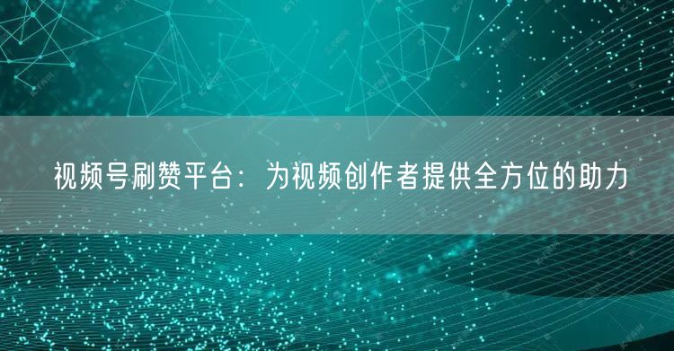 视频号刷赞平台：为视频创作者提供全方位的助力