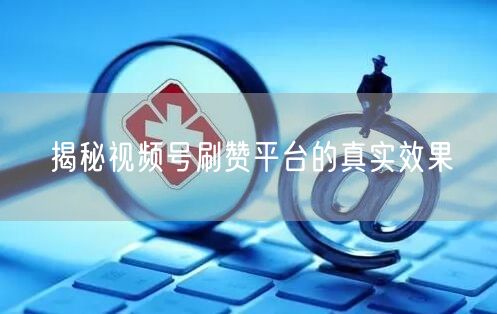 揭秘视频号刷赞平台的真实效果