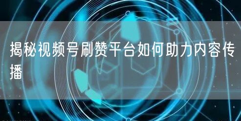 揭秘视频号刷赞平台如何助力内容传播
