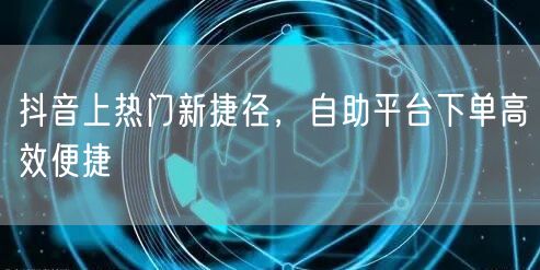 抖音上热门新捷径，自助平台下单高效便捷