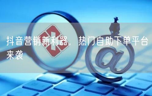 抖音营销新利器，热门自助下单平台来袭