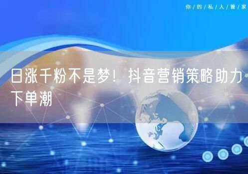 日涨千粉不是梦！抖音营销策略助力下单潮