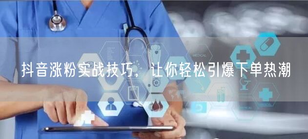 抖音涨粉实战技巧，让你轻松引爆下单热潮