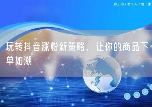 玩转抖音涨粉新策略，让你的商品下单如潮