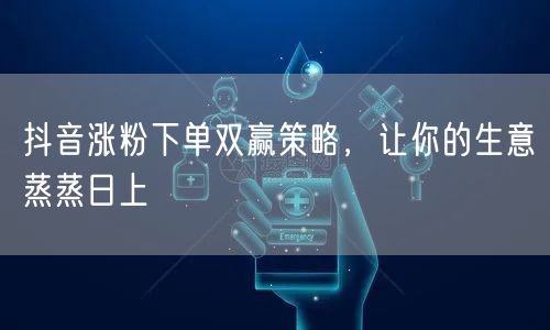 抖音涨粉下单双赢策略，让你的生意蒸蒸日上