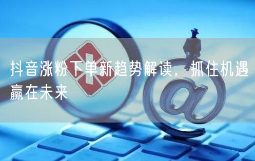 抖音涨粉下单新趋势解读，抓住机遇赢在未来