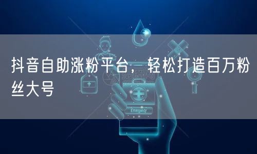 抖音自助涨粉平台，轻松打造百万粉丝大号