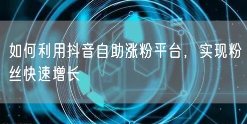 如何利用抖音自助涨粉平台，实现粉丝快速增长