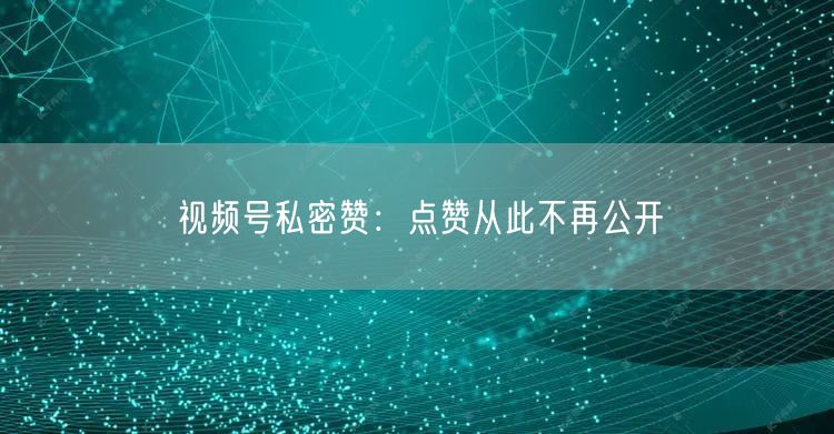 视频号私密赞：点赞从此不再公开