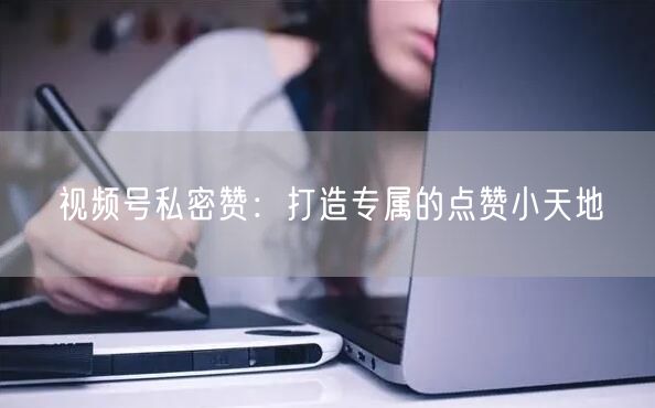 视频号私密赞：打造专属的点赞小天地