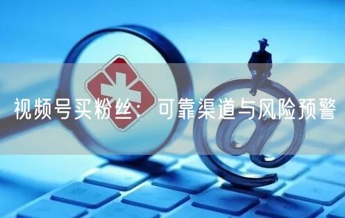 视频号买粉丝：可靠渠道与风险预警